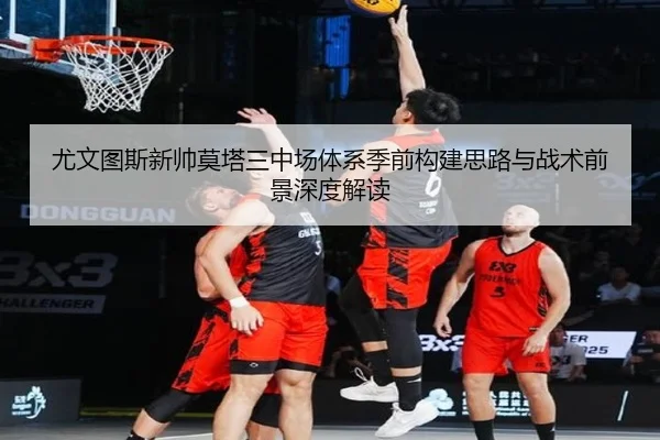尤文图斯新帅莫塔三中场体系季前构建思路与战术前景深度解读