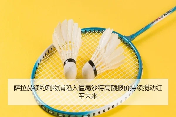 萨拉赫续约利物浦陷入僵局沙特高额报价持续搅动红军未来