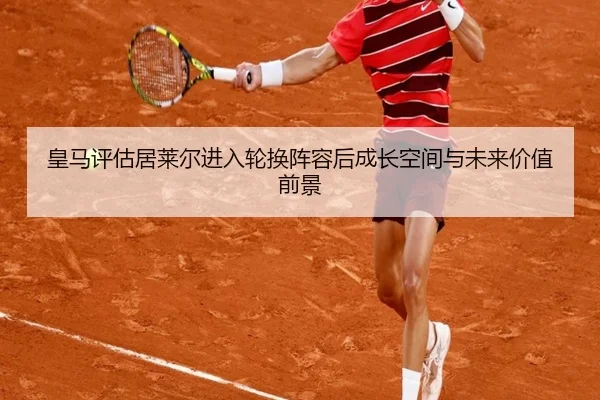 皇马评估居莱尔进入轮换阵容后成长空间与未来价值前景