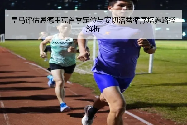 皇马评估恩德里克首季定位与安切洛蒂循序培养路径解析