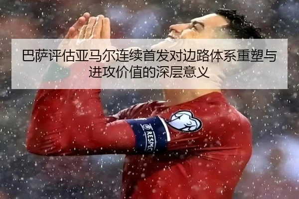 巴萨评估亚马尔连续首发对边路体系重塑与进攻价值的深层意义