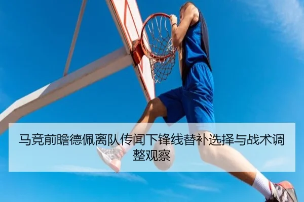 马竞前瞻德佩离队传闻下锋线替补选择与战术调整观察