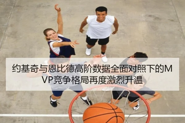 约基奇与恩比德高阶数据全面对照下的MVP竞争格局再度激烈升温